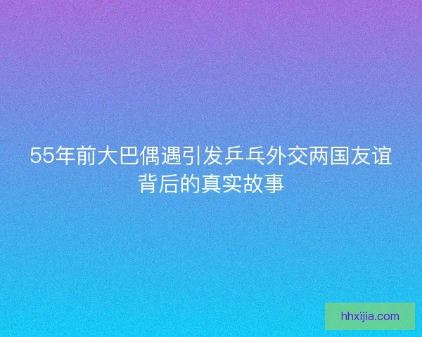 55年前大巴偶遇引发乒乓外交两国友谊背后的真实故事