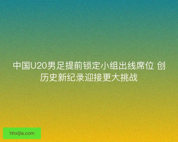 中国U20男足提前锁定小组出线席位 创历史新纪录迎接更大挑战